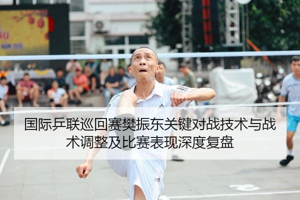 国际乒联巡回赛樊振东关键对战技术与战术调整及比赛表现深度复盘