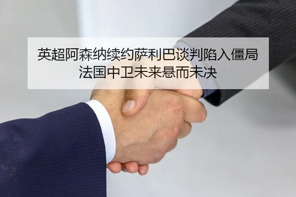 英超阿森纳续约萨利巴谈判陷入僵局 法国中卫未来悬而未决