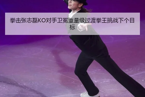 拳击张志磊KO对手卫冕重量级过渡拳王挑战下个目标
